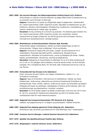 Hans Møller Nielsen • Silene Allé 13A • 2860 Søborg •                             2090 4000



2007–2009 Key Account Manager hos fødevaregrossisten Unifood Import A/S, Hvidovre
            Virksomheden er importør af etniske fødevarer og sælger både direkte til kædekontorer og
            via grossister og forretninger til slutbruger.
            Opgaver: Ansvarlig for at udvide og vedligeholde salget til nøglekunder i detailhandlen,
            bl.a. Dansk Supermarked, COOP, SuperGros og Aldi. Salg både via kædekontorer og ude i
            butikkerne. Desuden ordremodtagelse, tilbudsgivning, kundeservice, markedsføring, PR og
            reklame. Medansvarlig for indkøb, lager og logistik.
            Resultater: Hurtig omstilling til ny branche og produkter. Fik etableret gode kontakter hos
            bl.a. Dansk Supermarked, COOP, SuperGros og Aldi, som resulterede i bredere
            varesortiment og forøget omsætning. Hos Aldi fik jeg lavet store kontrakter med bl.a.
            citronsaft som standardsortiment i samtlige butikker.


1993–2006 Medindehaver af televirksomheden Teleware ApS, Brøndby
            Virksomheden sælger mobiltelefoner, tilbehør og mobile dataløsninger primært til
            erhvervskunder. Tidligere med to afdelinger i Virum og Brøndby.
            Opgaver: Ansvarlig for daglig drift samt salgs-, budget- og personaleansvar for 6
            medarbejdere. Personligt salg (B2B og B2C), mødebooking, tilbudsgivning og
            præsentationer. Afholdelse af kundeseminarer, events og deltagelse på messer. Indkøb,
            logistik, personaleledelse, rekruttering, coaching og salgstræning.
            Resultater: Opbygning af virksomhedens to afdelinger fra nul til en årlig omsætning på
            10-12 mill. kr. Fik opbygget solid kundebase, hvoraf de største kunder var Novo Nordisk,
            Coloplast, DTU, Forstædernes Bank, HP, Microsoft, SEB, Fredensborg Kommune, Krak og
            Leo Pharma.


1990–1993 Forhandlerchef hos Ericsson A/S, København
            Ansat i divisionen Ericsson Hotline, som sælger mobiltelefoner, tilbehør m.v., via
            forhandlere til slutbruger.
            Opgaver: Salg via forhandlere i hele Danmark af mobiltelefoner, tilbehør og mobile
            dataløsninger. Undervisning, uddannelse og coaching af eksisterende forhandlere og
            butikspersonale. Finde, udvikle, uddanne, undervise og coache nye forhandlere og sælgere.
            Deltagelse på messer og udstillinger. Udarbejdelse af reklame og PR materiale. Aktiv ved
            produktlanceringer og præsentationer, tovholder i projekter.
            Resultater: Én af de bedste sælgere og løftede omsætningen med mere end 150 % hvert
            år. Var bl.a. ansvarlig for TeleDanmarks telebutikker og med til at forbedre deres
            markedsandel inden for mobil telekommunikation.


1987–1990 Salgschef hos transportvirksomheden TNT Danmark A/S, Kastrup
            Ledelses- og budgetansvarlig for 15 sælgere og postarbejdere i Mailfast divisionen.


1980–1987 Salgschef hos shipping agenturet Trinity Shipping Ltd., København
            Ansvarlig for salg, personale og kundeservice for USA-afdelingen med 7 medarbejdere.


1979–1980 Customer Service Manager i rederiet Seatrain Danmark A/S, København


1977–1979 Speditør hos Speditionsfirmaet Fastlink ApS, Hellerup


1974–1976 Shippingelev i rederiet Lehmann Junior, København



                               • Email: hansmoeller@hotmail.com •
 