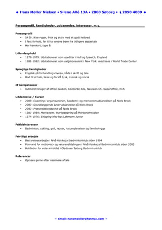 Hans Møller Nielsen • Silene Allé 13A • 2860 Søborg •                            2090 4000



Personprofil, færdigheder, uddannelse, interesser, m.v._______________________

Personprofil
   •   54 år, ikke-ryger, frisk og aktiv med et godt helbred
   •   I fast forhold, far til to voksne børn fra tidligere ægteskab
   •   Har kørekort, type B


Udlandsophold
   •   1978-1979: Udstationeret som speditør i Hull og Ipswich, England
   •   1981-1982: Udstationeret som salgskonsulent i New York, med base i World Trade Center


Sproglige færdigheder
   •   Engelsk på forhandlingsniveau, både i skrift og tale
   •   God til at tale, læse og forstå tysk, svensk og norsk


IT kompetencer
   •   Rutineret bruger af Office pakken, Concorde XAL, Navision C5, SuperOffice, m.fl.


Uddannelse / Kurser
   •   2009: Coaching i organisationen, Akademi- og merkonomuddannelsen på Niels Brock
   •   2007: Grundlæggende Lederuddannelse på Niels Brock
   •   2007: Præsentationsteknik på Niels Brock
   •   1987-1989: Merkonom i Markedsføring på Merkonomskolen
   •   1974-1976: Shipping elev hos Lehmann Junior


Fritidsinteresser
   •   Badminton, cykling, golf, rejser, naturoplevelser og familiehygge


Frivilligt arbejde
   •   Bestyrelsesarbejde i Nivå Kokkedal badmintonklub siden 1994
   •   Formand for motionist- og veteranafdelingen i Nivå Kokkedal Badmintonklub siden 2005
   •   Holdleder for veteranholdet i Gladsaxe Søborg Badmintonklub


Referencer
   •   Oplyses gerne efter nærmere aftale




                                • Email: hansmoeller@hotmail.com •
 