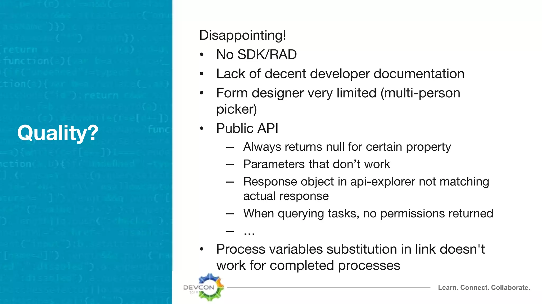 Learn. Connect. Collaborate.
Quality?
Disappointing!
• No SDK/RAD
• Lack of decent developer documentation
• Form designer very limited (multi-person
picker)
• Public API
– Always returns null for certain property
– Parameters that don’t work
– Response object in api-explorer not matching
actual response
– When querying tasks, no permissions returned
– …
• Process variables substitution in link doesn't
work for completed processes
 