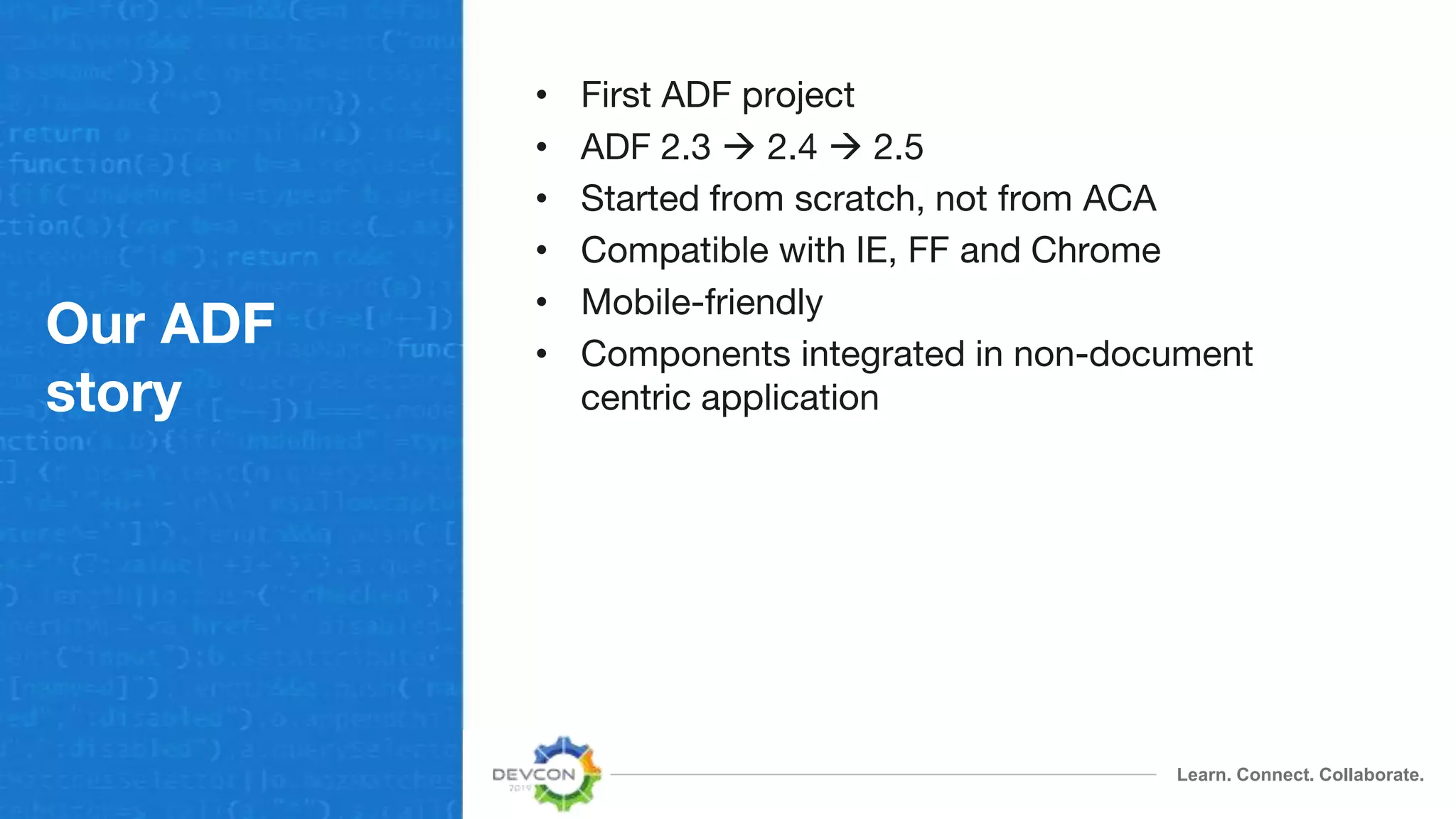Learn. Connect. Collaborate.
Our ADF
story
• First ADF project
• ADF 2.3  2.4  2.5
• Started from scratch, not from ACA
• Compatible with IE, FF and Chrome
• Mobile-friendly
• Components integrated in non-document
centric application
 