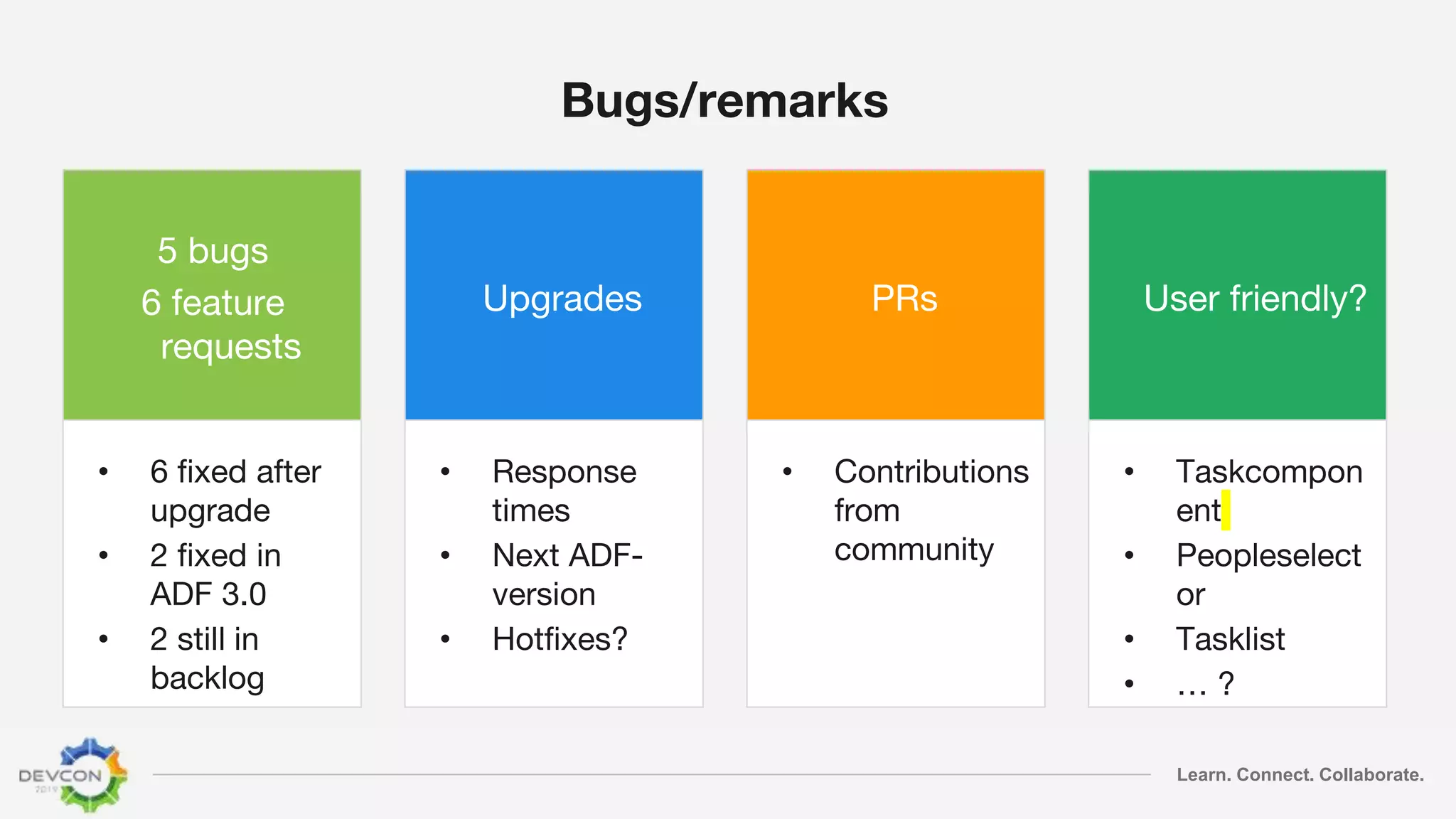 Learn. Connect. Collaborate.
Bugs/remarks
5 bugs
6 feature
requests
• 6 fixed after
upgrade
• 2 fixed in
ADF 3.0
• 2 still in
backlog
Upgrades
• Response
times
• Next ADF-
version
• Hotfixes?
PRs
• Contributions
from
community
User friendly?
• Taskcompon
ent
• Peopleselect
or
• Tasklist
• … ?
 