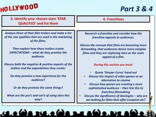 3. Identify your chosen stars ‘STAR
QUALITIES’ and list them
Part 3 & 4
Analyse three of their film trailers and make a list
of the star qualities that are used in the marketing
of the films.
Then explain how these trailers create
EXPECTATIONS – what do they promise the
audience.
Discuss both the negative & positive aspects of the
trailers and the expectations they create.
Do they promise a new experience for the
audience?
Or do they promise the same things?
What are the pro’s and con’s of using stars this
way?
4. Franchises
Research a franchise and consider how the
franchise appeals to audiences.
Discuss the concept that films are becoming more
demanding, that audiences desire more complex
films and they are replacing stars as the main
appeal of a film.
During this section you must:
• Quote ‘Sleeper Curve’ hand out
• Discuss the impact of video games as an
alternative to cinema
• Discuss how games are creating a more
sophisticated audience – then link this to
franchise filmmaking
• Discuss the significance of ideologies – why are
we looking for films that offer escapism etc?
 