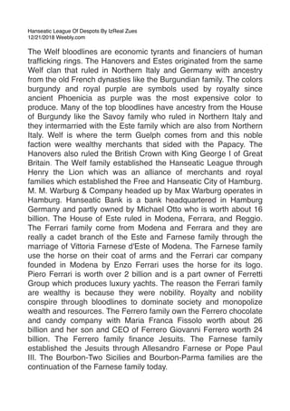 Hanseatic League Of Despots By IzReal Zues
12/21/2018 Weebly.com
The Welf bloodlines are economic tyrants and ﬁnanciers of human
trafﬁcking rings. The Hanovers and Estes originated from the same
Welf clan that ruled in Northern Italy and Germany with ancestry
from the old French dynasties like the Burgundian family. The colors
burgundy and royal purple are symbols used by royalty since
ancient Phoenicia as purple was the most expensive color to
produce. Many of the top bloodlines have ancestry from the House
of Burgundy like the Savoy family who ruled in Northern Italy and
they intermarried with the Este family which are also from Northern
Italy. Welf is where the term Guelph comes from and this noble
faction were wealthy merchants that sided with the Papacy. The
Hanovers also ruled the British Crown with King George I of Great
Britain. The Welf family established the Hanseatic League through
Henry the Lion which was an alliance of merchants and royal
families which established the Free and Hanseatic City of Hamburg.
M. M. Warburg & Company headed up by Max Warburg operates in
Hamburg. Hanseatic Bank is a bank headquartered in Hamburg
Germany and partly owned by Michael Otto who is worth about 16
billion. The House of Este ruled in Modena, Ferrara, and Reggio.
The Ferrari family come from Modena and Ferrara and they are
really a cadet branch of the Este and Farnese family through the
marriage of Vittoria Farnese d'Este of Modena. The Farnese family
use the horse on their coat of arms and the Ferrari car company
founded in Modena by Enzo Ferrari uses the horse for its logo.
Piero Ferrari is worth over 2 billion and is a part owner of Ferretti
Group which produces luxury yachts. The reason the Ferrari family
are wealthy is because they were nobility. Royalty and nobility
conspire through bloodlines to dominate society and monopolize
wealth and resources. The Ferrero family own the Ferrero chocolate
and candy company with Maria Franca Fissolo worth about 26
billion and her son and CEO of Ferrero Giovanni Ferrero worth 24
billion. The Ferrero family ﬁnance Jesuits. The Farnese family
established the Jesuits through Allesandro Farnese or Pope Paul
III. The Bourbon-Two Sicilies and Bourbon-Parma families are the
continuation of the Farnese family today.
 