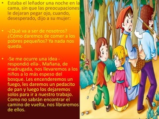 • Estaba el leñador una noche en la
  cama, sin que las preocupaciones
  le dejaran pegar ojo, cuando,
  desesperado, dijo a su mujer:

• -¿Qué va a ser de nosotros?
  ¿Cómo daremos de comer a los
  pobres pequeños? Ya nada nos
  queda.

• -Se me ocurre una idea -
  respondió ella-. Mañana, de
  madrugada, nos llevaremos a los
  niños a lo más espeso del
  bosque. Les encenderemos un
  fuego, les daremos un pedacito
  de pan y luego los dejaremos
  solos para ir a nuestro trabajo.
  Como no sabrán encontrar el
  camino de vuelta, nos libraremos
  de ellos.
 