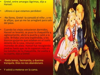 • Gretel, entre amargas lágrimas, dijo a
  Hansel:

• -¡Ahora sí que estamos perdidos!

• -No llores, Gretel -la consoló el niño-, y no
  te aflijas, que yo me las arreglaré para salir
  del paso.

• Cuando los viejos estuvieron dormidos,
  Hansel se levantó, se puso la chaquetilla y,
  sigilosamente, abrió la puerta y salió a la
  calle. Brillaba una luna espléndida, y los
  blancos guijarros que estaban en el suelo
  delante de la casa, relucían como
  monedas de plata. Hansel fue recogiendo
  piedras hasta que no le cupieron más en
  los bolsillos de la chaquetilla. De vuelta a
  su cuarto, dijo a Gretel:

• -Nada temas, hermanita, y duerme
  tranquila. Dios no nos abandonará.

• Y volvió a meterse en la cama.
 