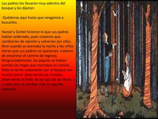 Los padres los llevaron muy adentro del
bosque y les dijeron:

-Quédense aquí hasta que vengamos a
buscarlos.

Hansel y Gretel hicieron lo que sus padres
habían ordenado, pues creyeron que
cambiarían de opinión y volverían por ellos.
Pero cuando se acercaba la noche y los niños
vieron que sus padres no aparecían, trataron
de encontrar el camino de regreso.
Desgraciadamente, los pájaros se habían
comido las migas que marcaban el camino.
Toda la noche anduvieron por el bosque con
mucho temor observando las miradas,
observando el brillo de los ojos de las fieras, y
a cada paso se perdían más en aquella
espesura.
 