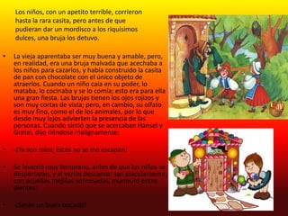 Los niños, con un apetito terrible, corrieron
    hasta la rara casita, pero antes de que
    pudieran dar un mordisco a los riquísimos
    dulces, una bruja los detuvo.

•   La vieja aparentaba ser muy buena y amable, pero,
    en realidad, era una bruja malvada que acechaba a
    los niños para cazarlos, y había construido la casita
    de pan con chocolate con el único objeto de
    atraerlos. Cuando un niño caía en su poder, lo
    mataba, lo cocinaba y se lo comía; esto era para ella
    una gran fiesta. Las brujas tienen los ojos rojizos y
    son muy cortas de vista; pero, en cambio, su olfato
    es muy fino, como el de los animales, por lo que
    desde muy lejos advierten la presencia de las
    personas. Cuando sintió que se acercaban Hansel y
    Gretel, dijo riéndose malignamente:

•   -¡Ya son míos; éstos no se me escapan!

•   Se levantó muy temprano, antes de que los niños se
    despertaran, y al verlos descansar tan plácidamente,
    con aquellas mejillas sonrosadas, murmuró entre
    dientes:

•   -¡Serán un buen bocado!
 