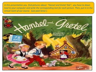 In this presentation youfindpicturesabout: “Hansel and Gretel Tale”,  youhavetodown load toyourcomputer and writethecorrespondingtextforeachpicture. Then, put in inthe virtual room of ourcourse.  (use past tense ).  
