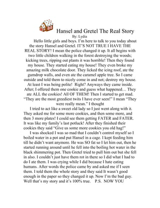 Hansel and Gretel The Real Story
                               By: Lydia
        Hello little girls and boys. I’m here to talk to you today about
     the story Hansel and Gretel. IT’S NOT TRUE I HAVE THE
 REAL STORY! I mean the police changed it up. It all begins with
    two little children walking in the forest destroying the woods;
  kicking trees, ripping out plants it was horrible! Then they found
    my house. They started eating my house! They even broke my
  amazing milk chocolate door. They licked the icing roof, ate the
    gumdrop walls, and even ate the caramel apple tree. So I came
outside and told them to nicely come in and not; destroy my house.
   At least I was being polite! Right? Anyways they came inside.
 After; I offered them one cookie and guess what happened… They
   ate ALL the cookies! All OF THEM! Then I started to get mad.
“They are the most greediest twits I have ever seen!” I mean “They
                       were really mean.” I thought
     I tried to act like a sweet old lady so I just went along with it.
They asked me for some more cookies, and then some more, and
then 3 more plates! I could see them getting FATER and FATER.
It was like my family’s last potluck! After they finished their
cookies they said “Give us some more cookies you old hag!”
     I was shocked I was so mad that I couldn’t control myself so I
boiled water in a pot and put Hansel in a cage. I kept feeding him
till he didn’t want anymore. He was SO fat so I let him out, then he
started running around until he fell into the boiling hot water in the
black shimmering pot. Then Gretel tried to pull him out but she fell
in also. I couldn’t just have them rot in there so I did what I had to
do I ate them. I was crying while I did because I hate eating
humans. After words the police came by and asked me if I seen
them. I told them the whole story and they said It wasn’t good
enough in the paper so they changed it up. Now I’m the bad guy.
Well that’s my story and it’s 100% true. P.S. NOW YOU
 