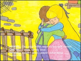 HANSEL:  Oso ongi Gretel, lagundu kaiolatik irteten! GRETEL:  Banoa, banoa, lasai. HANSEL:  Eskerrik asko, goazen azkar-azkar hemendik! 