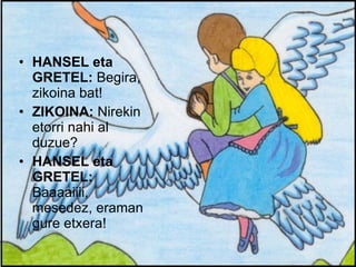 HANSEL eta GRETEL:  Begira, zikoina bat! ZIKOINA:  Nirekin etorri nahi al duzue? HANSEL eta GRETEL:  Baaaaiiii, mesedez, eraman gure etxera! 