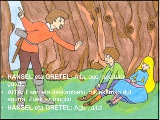 HANSEL eta GRETEL:  Aita, oso nekatuta gaude. AITA:  Eseri eta deskantsatu, nik ekarriko dut egurra. Zuek ez mugitu. HANSEL eta GRETEL:  Agur, aita! 