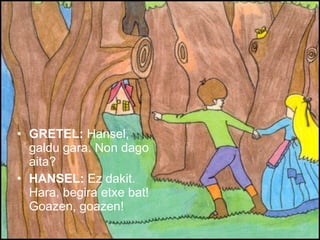 GRETEL:  Hansel, galdu gara. Non dago aita? HANSEL:  Ez dakit. Hara, begira etxe bat! Goazen, goazen! 