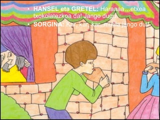 HANSEL eta GRETEL:  Haraaaa…etxea txokolatezkoa da! Jango dugu. SORGINA:  Kar, kar, kar, mutila jango dut! 