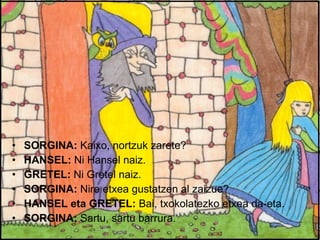 SORGINA:  Kaixo, nortzuk zarete? HANSEL:  Ni Hansel naiz. GRETEL:  Ni Gretel naiz. SORGINA:  Nire etxea gustatzen al zaizue? HANSEL eta GRETEL:  Bai, txokolatezko etxea da-eta. SORGINA:  Sartu, sartu barrura. 