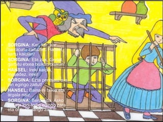 SORGINA:  Kar, kar, kar…harrapatu zaituztet. Hansel, sartu kaiolan! SORGINA:  Eta zuk, Gretel, garbitu etxea txukun-txukun! HANSEL:  Ireki kaiola, mesedez, ireki! SORGINA:  Ezta pentsatu ere, jan egingo zaitut! HANSEL:  Baina ni txikia eta argala naiz. SORGINA:  Berdin da. Asko jan eta lodi-lodia egingo zara eta orduan, jango zaitut! 