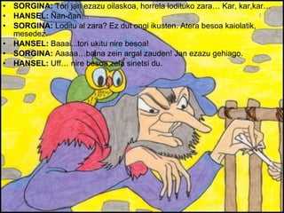 SORGINA:  Tori jan ezazu oilaskoa, horrela lodituko zara… Kar, kar,kar… HANSEL:  Ñan-ñan… SORGINA:  Loditu al zara? Ez dut ongi ikusten. Atera besoa kaiolatik, mesedez. HANSEL:  Baaai...tori ukitu nire besoa! SORGINA:  Aaaaa…baina zein argal zauden! Jan ezazu gehiago. HANSEL:  Uff… nire besoa zela sinetsi du. 