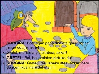 SORGINA:  Bost egun pasa dira eta gaur Hansel jango dut, je, je, je! Gretel, etorri eta piztu labea, azkar! GRETEL:  Bai, bai oraintxe piztuko dut. SORGINA:  Gretel, ireki labeko atea, azkar. bero dagoen ikusi nahi dut eta.! 
