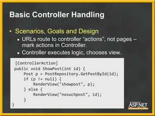 Basic Controller Handling

• Scenarios, Goals and Design
  ●   URLs route to controller “actions”, not pages –
      mark actions in Controller.
  ●   Controller executes logic, chooses view.
  [ControllerAction]
 public void ShowPost(int id) {
      Post p = PostRepository.GetPostById(id);
      if (p != null) {
          RenderView("showpost", p);
      } else {
          RenderView("nosuchpost", id);
      }
}
 