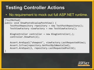 Testing Controller Actions
• No requirement to mock out full ASP.NET runtime.
[TestMethod]
public void ShowPostsDisplayPostView() {
    TestPostRepository repository = new TestPostRepository();
    TestViewFactory viewFactory = new TestViewFactory();

    BlogController controller = new BlogController(…);
    controller.ShowPost(2);

    Assert.AreEqual("showpost", viewFactory.LastRequestedView);
    Assert.IsTrue(repository.GetPostByIdWasCalled);
    Assert.AreEqual(2, repository.LastRequestedPostId);
}
 