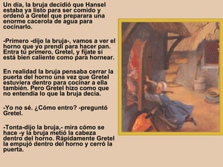 Un día, la bruja decidió que Hansel estaba ya listo para ser comido y ordenó a Gretel que preparara una enorme cacerola de agua para cocinarlo.  -Primero -dijo la bruja-, vamos a ver el horno que yo prendí para hacer pan. Entra tú primero, Gretel, y fíjate si está bien caliente como para hornear.  En realidad la bruja pensaba cerrar la puerta del horno una vez que Gretel estuviera dentro para cocinar a ella también. Pero Gretel hizo como que no entendía lo que la bruja decía.  -Yo no sé. ¿Cómo entro? -preguntó Gretel.  -Tonta-dijo la bruja,- mira cómo se hace -y la bruja metió la cabeza dentro del horno. Rápidamente Gretel la empujó dentro del horno y cerró la puerta.   