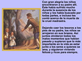 Con   gran alegría los niños encontraron a su padre allí. Éste había sufrido mucho durante la ausencia de los niños y los había buscado por todas partes, e incluso les contó acerca de la muerte de la cruel madrastra.  Dejando caer los tesoros a los pies de su padre, los niños se arrojaron en sus brazos. Así juntos olvidaron todos los malos momentos que habían pasado y supieron que lo más importante en la vida es estar junto a los seres a quienes se ama, y siguieron viviendo felices y ricos para siempre. 
