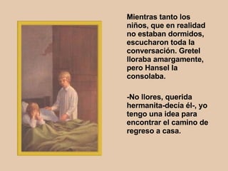 Mientras tanto los niños, que en realidad no estaban dormidos, escucharon toda la conversación. Gretel lloraba amargamente, pero Hansel la consolaba.  -No llores, querida hermanita-decía él-, yo tengo una idea para encontrar el camino de regreso a casa.   