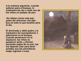 A la mañana siguiente, cuando salieron para el bosque, la madrastra les dio a cada uno de los niños un pedazo de pan.  -No deben comer este pan antes del almuerzo -les dijo-. Eso es todo lo que tendrán para el día.  El dominado y débil padre y la madrastra los acompañaron a adentrarse en el bosque. Cuando penetraron en la espesura, los niños se quedaron atrás, y Hansel, haciendo migas de su pan, las fue dejando caer para tener señales que les permitieran luego regresar a casa.   