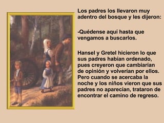 Los padres los llevaron muy adentro del bosque y les dijeron:  -Quédense aquí hasta que vengamos a buscarlos.  Hansel y Gretel hicieron lo que sus padres habían ordenado, pues creyeron que cambiarían de opinión y volverían por ellos. Pero cuando se acercaba la noche y los niños vieron que sus padres no aparecían, trataron de encontrar el camino de regreso.  
