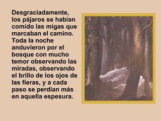 Desgraciadamente, los pájaros se habían comido las migas que marcaban el camino. Toda la noche anduvieron por el bosque con mucho temor observando las miradas, observando el brillo de los ojos de las fieras, y a cada paso se perdían más en aquella espesura.   