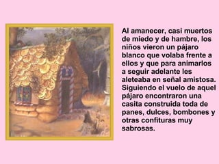 Al amanecer, casi muertos de miedo y de hambre, los niños vieron un pájaro blanco que volaba frente a ellos y que para animarlos a seguir adelante les aleteaba en señal amistosa. Siguiendo el vuelo de aquel pájaro encontraron una casita construida toda de panes, dulces, bombones y otras confituras muy sabrosas.  