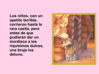 Los niños, con un apetito terrible, corrieron hasta la rara casita, pero antes de que pudieran dar un mordisco a los riquísimos dulces, una bruja los detuvo. 