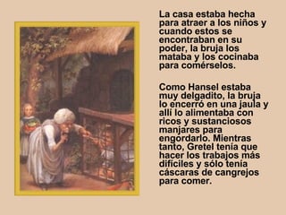 La casa estaba hecha para atraer a los niños y cuando estos se encontraban en su poder, la bruja los mataba y los cocinaba para comérselos.  Como Hansel estaba muy delgadito, la bruja lo encerró en una jaula y allí lo alimentaba con ricos y sustanciosos manjares para engordarlo. Mientras tanto, Gretel tenía que hacer los trabajos más difíciles y sólo tenía cáscaras de cangrejos para comer.   