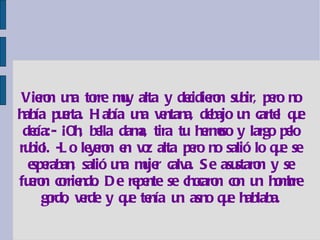 Vieron una torre muy alta y decidieron subir, pero no había puerta. Había una ventana, debajo un cartel que decía:- ¡Oh, bella dama, tira tu hermoso y largo pelo rubio¡. -Lo leyeron en voz alta pero no salió lo que se esperaban, salió una mujer calva. Se asustaron y se fueron corriendo. De repente se chocaron con un hombre gordo, verde y que tenía un asno que hablaba. 