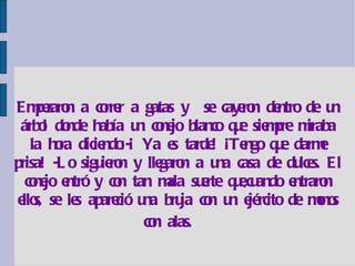 Empezaron a correr a gatas y  se cayeron dentro de un árbol donde había un conejo blanco que siempre miraba la hora diciendo:-¡ Ya es tarde! ¡Tengo que darme prisa! -Lo siguieron y llegaron a una casa de dulces. El conejo entró y con tan mala suerte que,cuando entraron ellos, se les apareció una bruja con un ejército de monos con alas.   