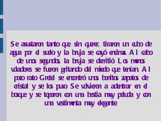 Se asustaron tanto que, sin querer, tiraron un cubo de agua por el suelo y la bruja se cayó encima. Al cabo de unos segundos, la bruja se derritió. Los monos voladores se fueron gritando del miedo que tenían. Al poco rato Gretel se encontró unos bonitos zapatos de cristal y se los puso. Se volvieron a adentrar en el bosque y se toparon con una bestia muy peluda y con una vestimenta muy elegante. 