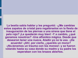 La bestia sabía hablar y les preguntó: -¿Me cambias estos zapatos de cristal para regalárselos en la fiesta de inauguración de las piernas a una sirena que tiene el pelo rojo? ¡Le quedarán muy bien! -Y a cambio, ¿qué ganamos nosotros? -Una alfombra mágica. Desde que desearon tener una nueva, Aladín ya no la usa. -¡De acuerdo! -¡Ah!, por cierto, ¿queréis un mono? -¡No,tenemos un trauma con los monos!- y se fueron volando hasta su casa donde su madre y su padre los esperaban con los brazos abiertos.   