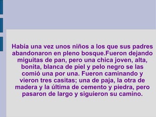 Había una vez unos niños a los que sus padres abandonaron en pleno bosque.Fueron dejando miguitas de pan, pero una chica joven, alta, bonita, blanca de piel y pelo negro se las comió una por una. Fueron caminando y vieron tres casitas; una de paja, la otra de madera y la última de cemento y piedra, pero pasaron de largo y siguieron su camino. 