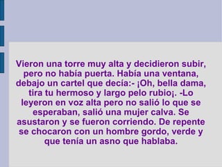 Vieron una torre muy alta y decidieron subir, pero no había puerta. Había una ventana, debajo un cartel que decía:- ¡Oh, bella dama, tira tu hermoso y largo pelo rubio¡. -Lo leyeron en voz alta pero no salió lo que se esperaban, salió una mujer calva. Se asustaron y se fueron corriendo. De repente se chocaron con un hombre gordo, verde y que tenía un asno que hablaba. 