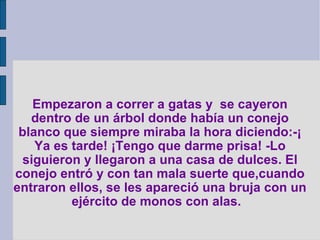 Empezaron a correr a gatas y  se cayeron dentro de un árbol donde había un conejo blanco que siempre miraba la hora diciendo:-¡ Ya es tarde! ¡Tengo que darme prisa! -Lo siguieron y llegaron a una casa de dulces. El conejo entró y con tan mala suerte que,cuando entraron ellos, se les apareció una bruja con un ejército de monos con alas.   