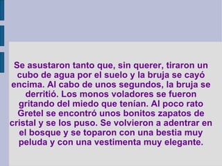 Se asustaron tanto que, sin querer, tiraron un cubo de agua por el suelo y la bruja se cayó encima. Al cabo de unos segundos, la bruja se derritió. Los monos voladores se fueron gritando del miedo que tenían. Al poco rato Gretel se encontró unos bonitos zapatos de cristal y se los puso. Se volvieron a adentrar en el bosque y se toparon con una bestia muy peluda y con una vestimenta muy elegante. 