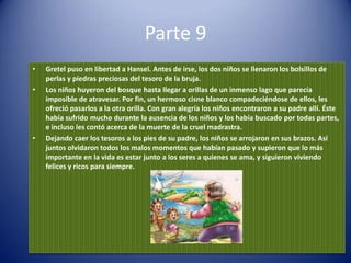 Parte 9
•   Gretel puso en libertad a Hansel. Antes de irse, los dos niños se llenaron los bolsillos de
    perlas y piedras preciosas del tesoro de la bruja.
•   Los niños huyeron del bosque hasta llegar a orillas de un inmenso lago que parecía
    imposible de atravesar. Por fin, un hermoso cisne blanco compadeciéndose de ellos, les
    ofreció pasarlos a la otra orilla. Con gran alegría los niños encontraron a su padre allí. Éste
    había sufrido mucho durante la ausencia de los niños y los había buscado por todas partes,
    e incluso les contó acerca de la muerte de la cruel madrastra.
•   Dejando caer los tesoros a los pies de su padre, los niños se arrojaron en sus brazos. Así
    juntos olvidaron todos los malos momentos que habían pasado y supieron que lo más
    importante en la vida es estar junto a los seres a quienes se ama, y siguieron viviendo
    felices y ricos para siempre.
 