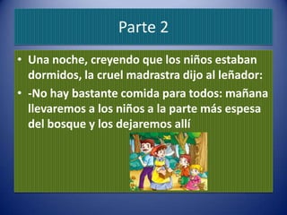 Parte 2
• Una noche, creyendo que los niños estaban
  dormidos, la cruel madrastra dijo al leñador:
• -No hay bastante comida para todos: mañana
  llevaremos a los niños a la parte más espesa
  del bosque y los dejaremos allí
 