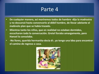 Parte 4
• De cualquier manera, así moriremos todos de hambre -dijo la madrastra
  y no descansó hasta convencerlo al débil hombre, de llevar adelante el
  malévolo plan que se había trazado.
• Mientras tanto los niños, que en realidad no estaban dormidos,
  escucharon toda la conversación. Gretel lloraba amargamente, pero
  Hansel la consolaba.
• -No llores, querida hermanita-decía él-, yo tengo una idea para encontrar
  el camino de regreso a casa.
 