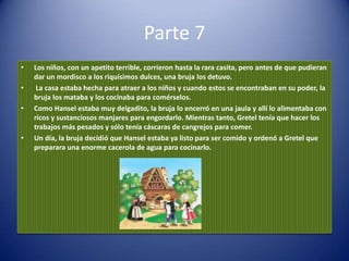 Parte 7
•   Los niños, con un apetito terrible, corrieron hasta la rara casita, pero antes de que pudieran
    dar un mordisco a los riquísimos dulces, una bruja los detuvo.
•    La casa estaba hecha para atraer a los niños y cuando estos se encontraban en su poder, la
    bruja los mataba y los cocinaba para comérselos.
•   Como Hansel estaba muy delgadito, la bruja lo encerró en una jaula y allí lo alimentaba con
    ricos y sustanciosos manjares para engordarlo. Mientras tanto, Gretel tenía que hacer los
    trabajos más pesados y sólo tenía cáscaras de cangrejos para comer.
•   Un día, la bruja decidió que Hansel estaba ya listo para ser comido y ordenó a Gretel que
    preparara una enorme cacerola de agua para cocinarlo.
 