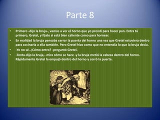 Parte 8
•   Primero -dijo la bruja-, vamos a ver el horno que yo prendí para hacer pan. Entra tú
    primero, Gretel, y fíjate si está bien caliente como para hornear.
•   En realidad la bruja pensaba cerrar la puerta del horno una vez que Gretel estuviera dentro
    para cocinarla a ella también. Pero Gretel hizo como que no entendía lo que la bruja decía.
•   -Yo no sé. ¿Cómo entro? -preguntó Gretel.
•   -Tonta-dijo la bruja,- mira cómo se hace -y la bruja metió la cabeza dentro del horno.
    Rápidamente Gretel la empujó dentro del horno y cerró la puerta.
 