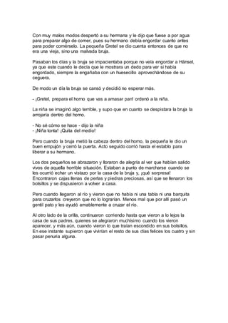 Con muy malos modos despertó a su hermana y le dijo que fuese a por agua
para preparar algo de comer, pues su hermano debía engordar cuanto antes
para poder comérselo. La pequeña Gretel se dio cuenta entonces de que no
era una vieja, sino una malvada bruja.
Pasaban los días y la bruja se impacientaba porque no veía engordar a Hänsel,
ya que este cuando le decía que le mostrara un dedo para ver si había
engordado, siempre la engañaba con un huesecillo aprovechándose de su
ceguera.
De modo un día la bruja se cansó y decidió no esperar más.
- ¡Gretel, prepara el horno que vas a amasar pan! ordenó a la niña.
La niña se imaginó algo terrible, y supo que en cuanto se despistara la bruja la
arrojaría dentro del horno.
- No sé cómo se hace - dijo la niña
- ¡Niña tonta! ¡Quita del medio!
Pero cuando la bruja metió la cabeza dentro del horno, la pequeña le dio un
buen empujón y cerró la puerta. Acto seguido corrió hasta el establo para
liberar a su hermano.
Los dos pequeños se abrazaron y lloraron de alegría al ver que habían salido
vivos de aquella horrible situación. Estaban a punto de marcharse cuando se
les ocurrió echar un vistazo por la casa de la bruja y, ¡qué sorpresa!
Encontraron cajas llenas de perlas y piedras preciosas, así que se llenaron los
bolsillos y se dispusieron a volver a casa.
Pero cuando llegaron al río y vieron que no había ni una tabla ni una barquita
para cruzarlos creyeron que no lo lograrían. Menos mal que por allí pasó un
gentil pato y les ayudó amablemente a cruzar el río.
Al otro lado de la orilla, continuaron corriendo hasta que vieron a lo lejos la
casa de sus padres, quienes se alegraron muchísimo cuando los vieron
aparecer, y más aún, cuando vieron lo que traían escondido en sus bolsillos.
En ese instante supieron que vivirían el resto de sus días felices los cuatro y sin
pasar penuria alguna.
 