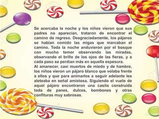 Se acercaba la noche y los niños vieron que sus
padres no aparecían, trataron de encontrar el
camino de regreso. Desgraciadamente, los pájaros
se habían comido las migas que marcaban el
camino. Toda la noche anduvieron por el bosque
con mucho temor observando las miradas,
observando el brillo de los ojos de las fieras, y a
cada paso se perdían más en aquella espesura.
Al amanecer, casi muertos de miedo y de hambre,
los niños vieron un pájaro blanco que volaba frente
a ellos y que para animarlos a seguir adelante les
aleteaba en señal amistosa. Siguiendo el vuelo de
aquel pájaro encontraron una casita construida
toda de panes, dulces, bombones y otras
confituras muy sabrosas.
 