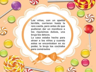 Los niños, con un apetito
terrible, corrieron hasta la
rara casita, pero antes de que
pudieran dar un mordisco a
los riquísimos dulces, una
bruja los detuvo.
La casa estaba hecha para
atraer a los niños y cuando
estos se encontraban en su
poder, la bruja los cocinaba
para comérselos
 