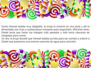 Como Hansel estaba muy delgadito, la bruja lo encerró en una jaula y allí lo
alimentaba con ricos y sustanciosos manjares para engordarlo. Mientras tanto,
Gretel tenía que hacer los trabajos más pesados y sólo tenía cáscaras de
cangrejos para comer.
Un día, la bruja decidió que Hansel estaba ya listo para ser comido y ordenó a
Gretel que preparara una enorme cacerola de agua para cocinarlo.
 